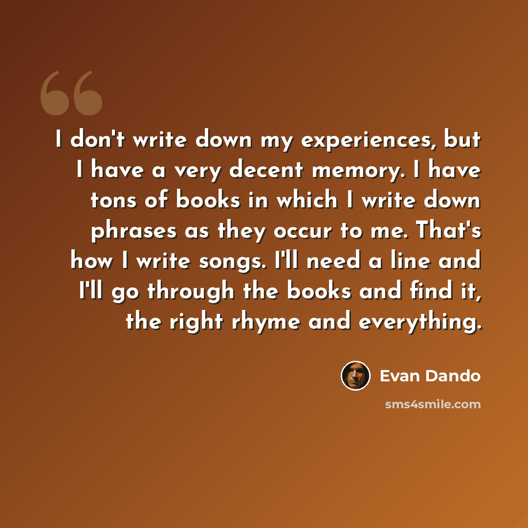 “I don't write down my experiences, but I have a very decent memory. I have tons of books in which I write down phrases as they occur to me. That's how I write songs. I'll need a line and I'll go through the books and find it, the right rhyme and everything.” quote by Evan Dando