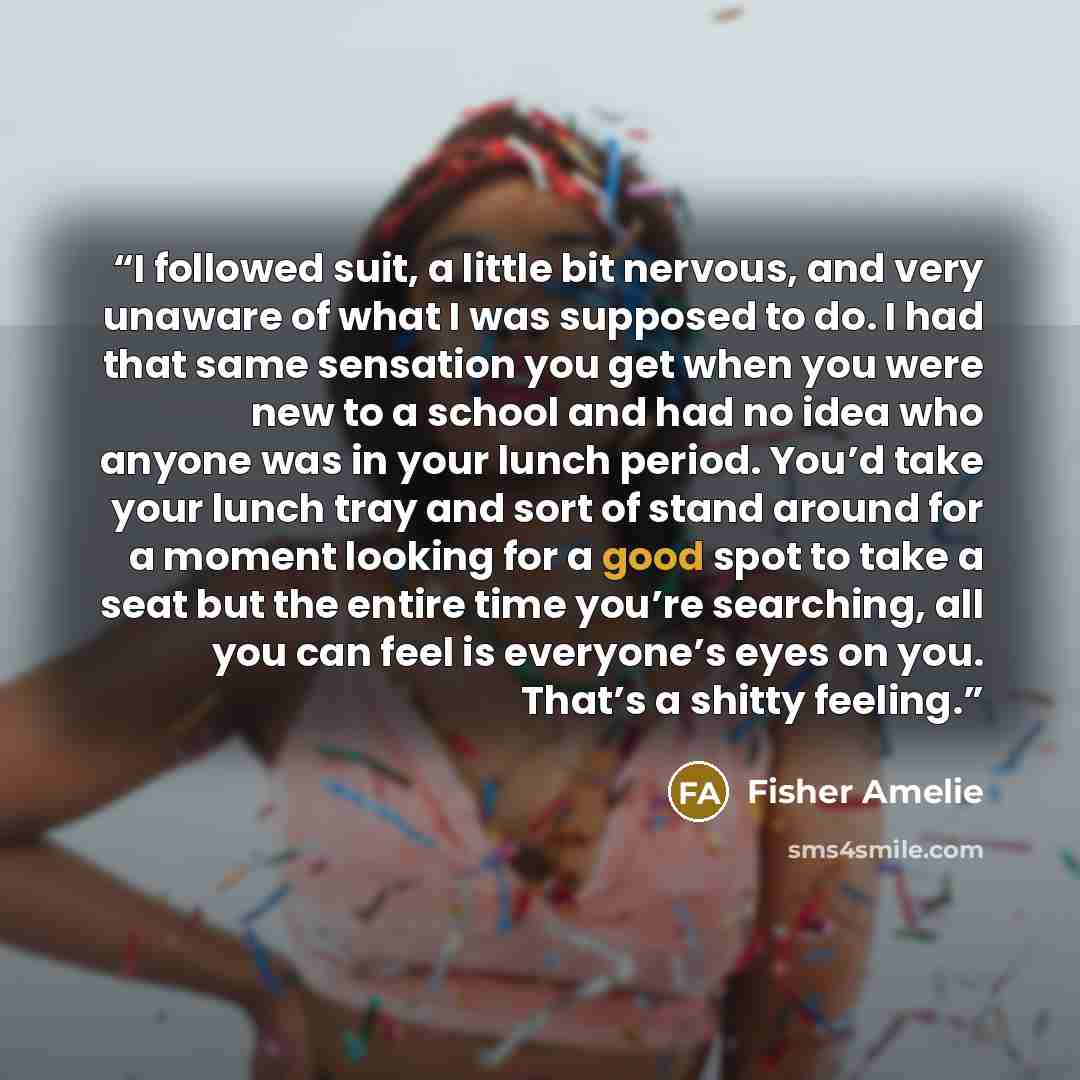 “I followed suit, a little bit nervous, and very unaware of what I was supposed to do. I had that same sensation you get when you were new to a school and had no idea who anyone was in your lunch period. You’d take your lunch tray and sort of stand around for a moment looking for a good spot to…” quote by Fisher Amelie
