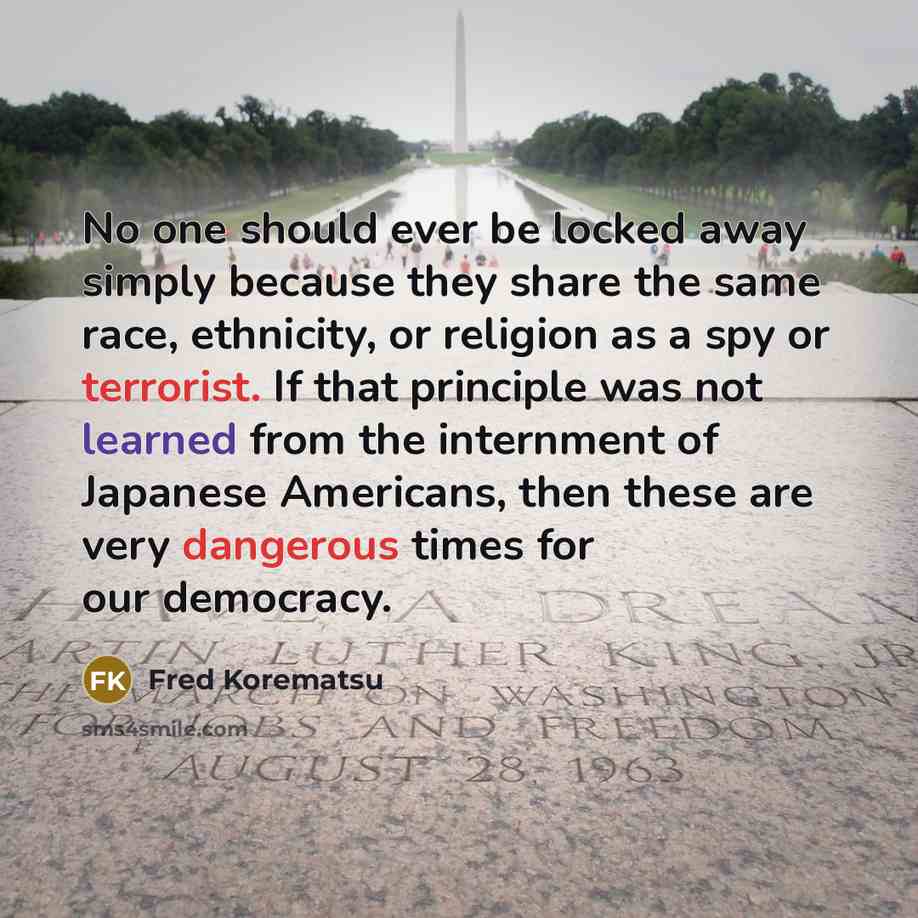 “No one should ever be locked away simply because they share the same race, ethnicity, or religion as a spy or terrorist. If that principle was not learned from the internment of Japanese Americans, then these are very dangerous times for our democracy.” quote by Fred Korematsu