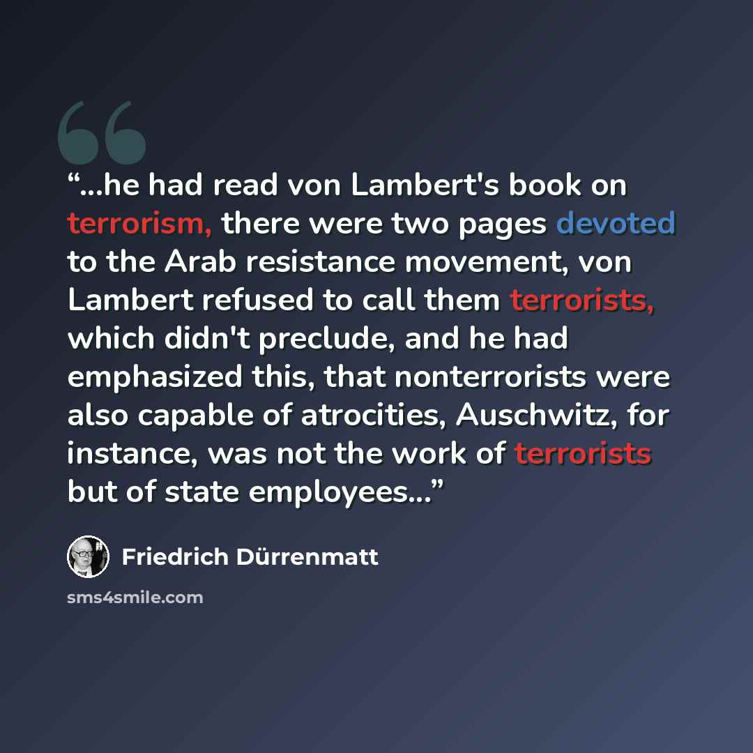 “...he had read von Lambert's book on terrorism, there were two pages devoted to the Arab resistance movement, von Lambert refused to call them terrorists, which didn't preclude, and he had emphasized this, that nonterrorists were also capable of atrocities, Auschwitz, for instance, was not the…” quote by Friedrich Dürrenmatt