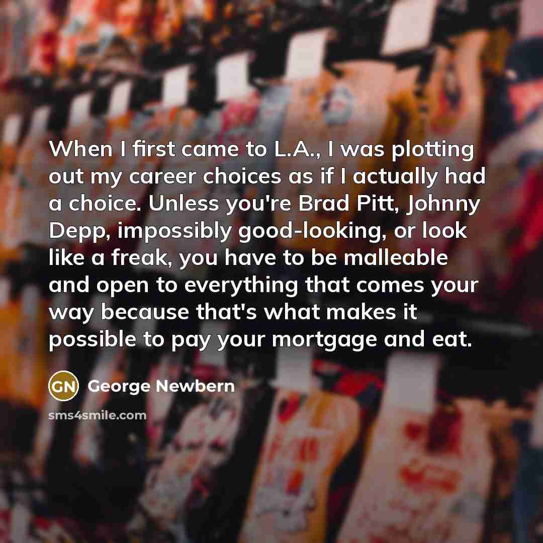 “When I first came to L.A., I was plotting out my career choices as if I actually had a choice. Unless you're Brad Pitt, Johnny Depp, impossibly good-looking, or look like a freak, you have to be malleable and open to everything that comes your way because that's what makes it possible to pay your…” quote by George Newbern
