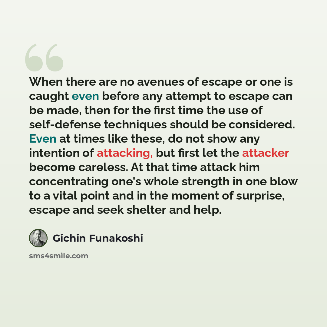 “When there are no avenues of escape or one is caught even before any attempt to escape can be made, then for the first time the use of self-defense techniques should be considered. Even at times like these, do not show any intention of attacking, but first let the attacker become careless. At that…” quote by Gichin Funakoshi