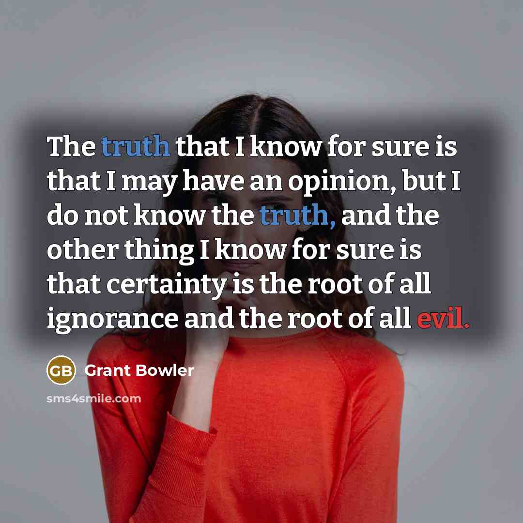 “The truth that I know for sure is that I may have an opinion, but I do not know the truth, and the other thing I know for sure is that certainty is the root of all ignorance and the root of all evil.” quote by Grant Bowler