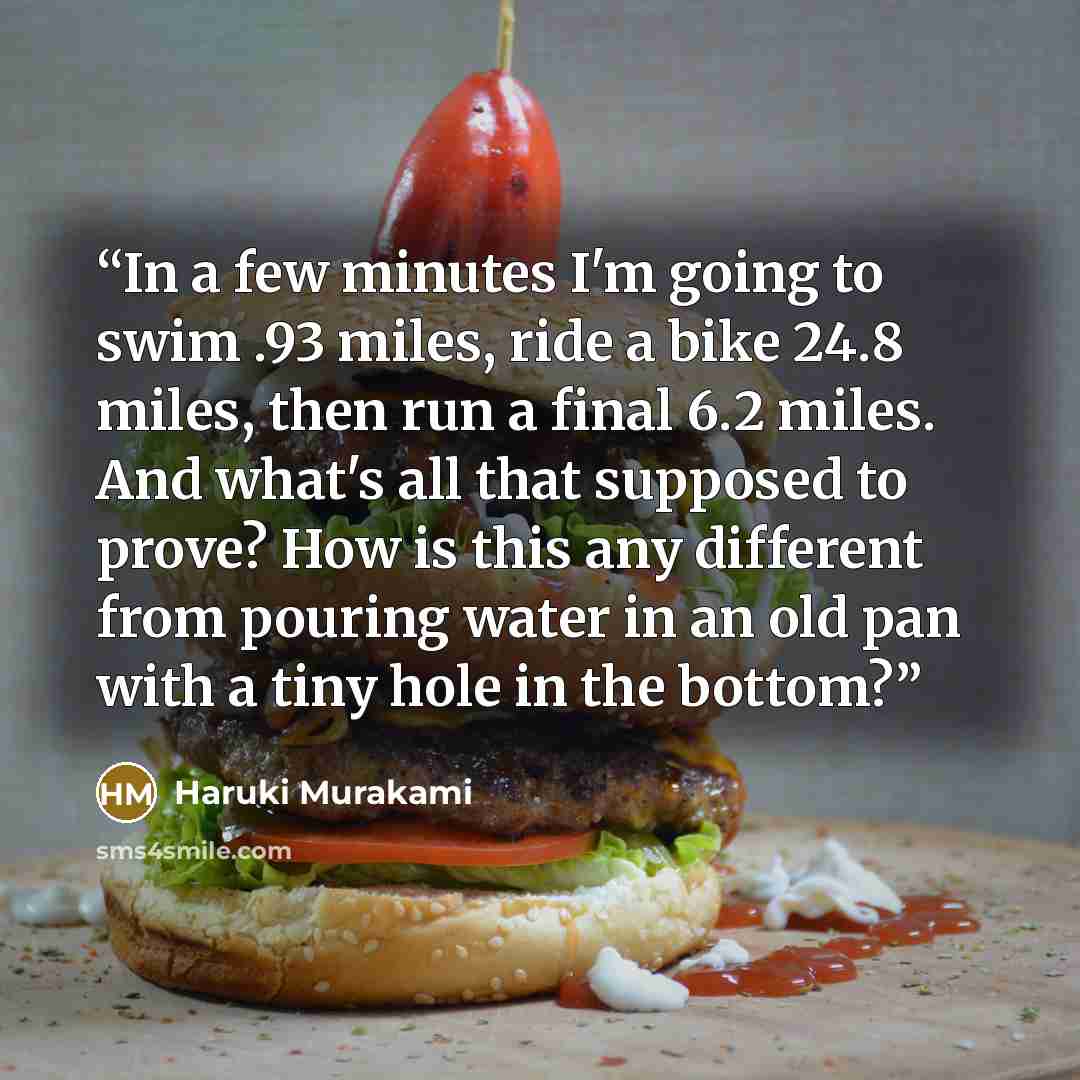 “In a few minutes I'm going to swim .93 miles, ride a bike 24.8 miles, then run a final 6.2 miles. And what's all that supposed to prove? How is this any different from pouring water in an old pan with a tiny hole in the bottom?” quote by Haruki Murakami