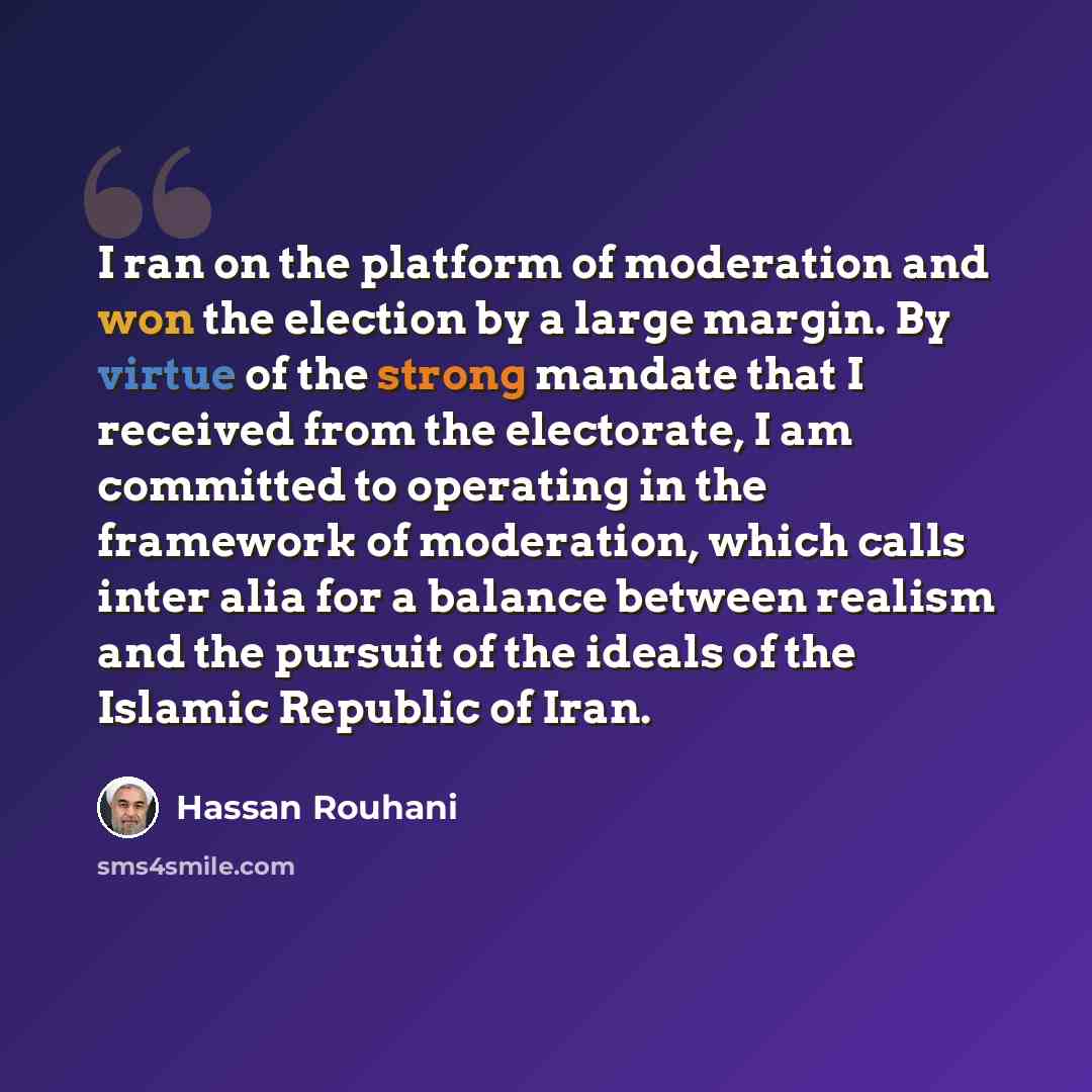 “I ran on the platform of moderation and won the election by a large margin. By virtue of the strong mandate that I received from the electorate, I am committed to operating in the framework of moderation, which calls inter alia for a balance between realism and the pursuit of the ideals of the…” quote by Hassan Rouhani