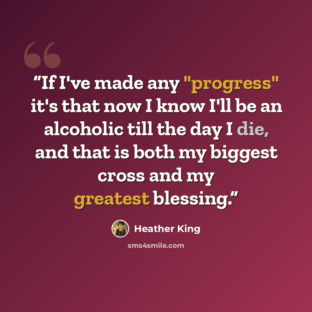 “If I've made any "progress" it's that now I know I'll be an alcoholic till the day I die, and that is both my biggest cross and my greatest blessing.” quote by Heather King