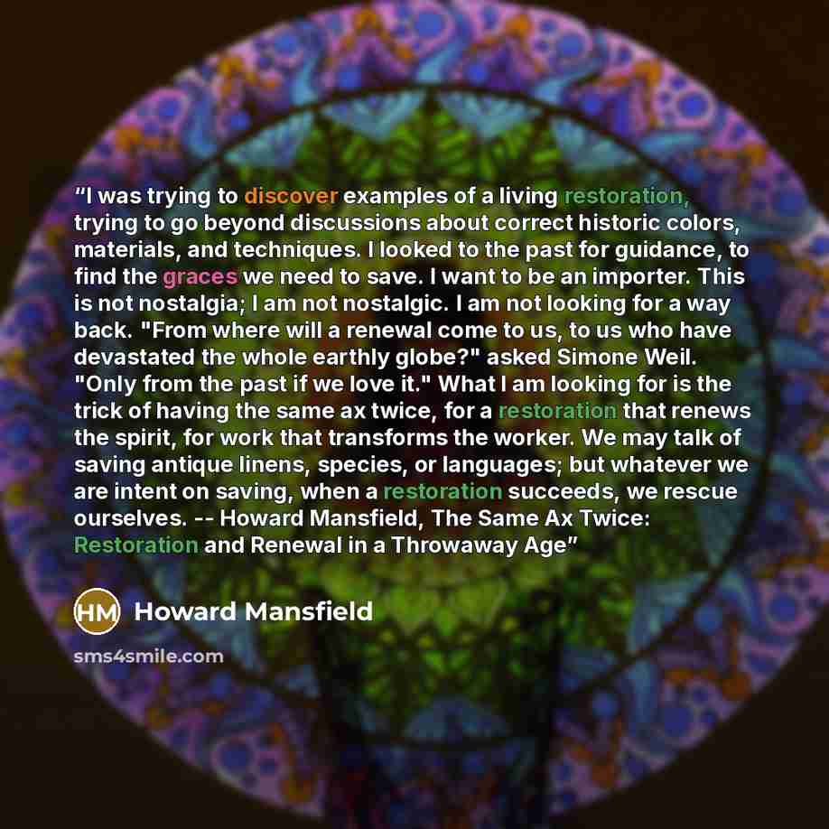 “I was trying to discover examples of a living restoration, trying to go beyond discussions about correct historic colors, materials, and techniques. I looked to the past for guidance, to find the graces we need to save. I want to be an importer. This is not nostalgia; I am not nostalgic. I am not…” quote by Howard Mansfield