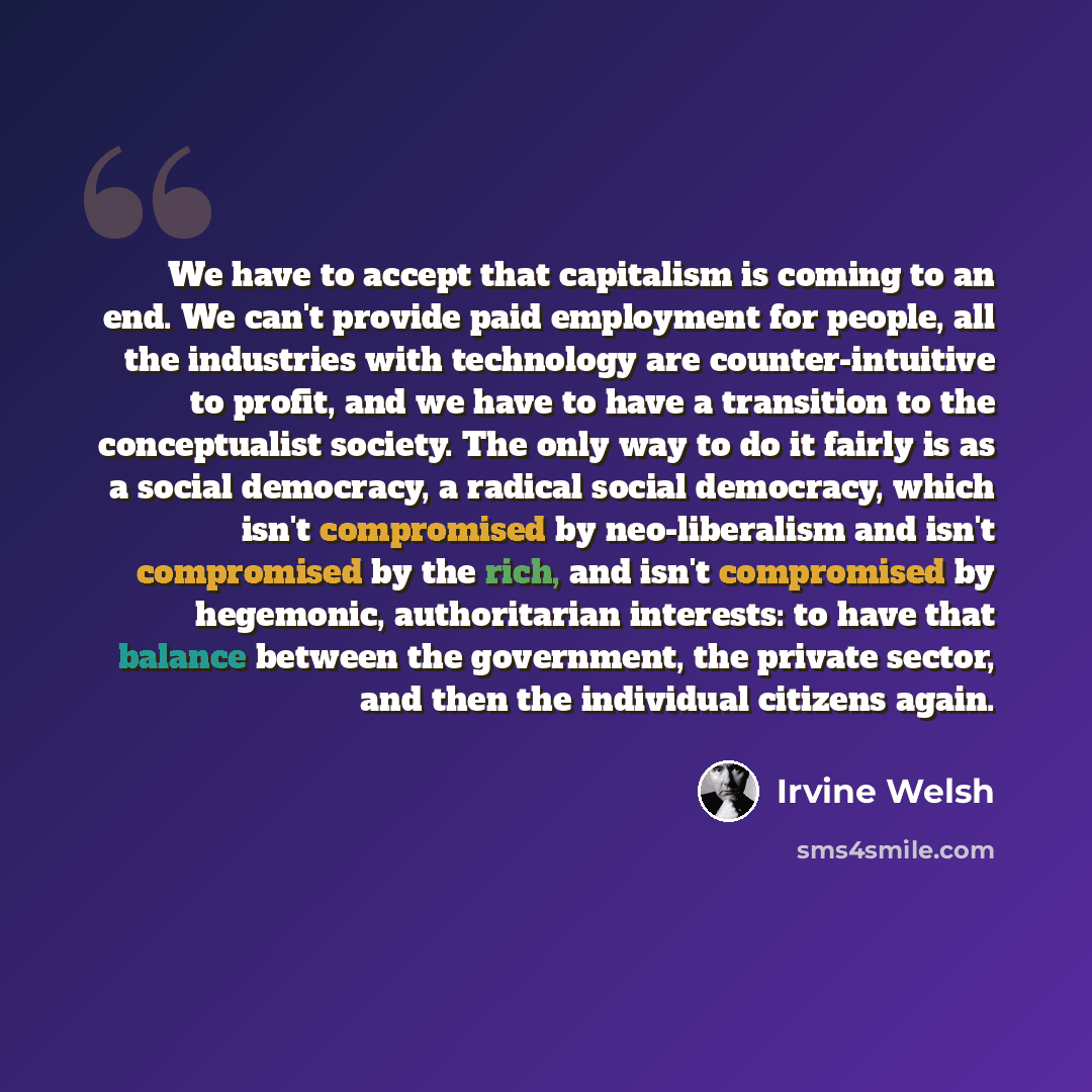 “We have to accept that capitalism is coming to an end. We can't provide paid employment for people, all the industries with technology are counter-intuitive to profit, and we have to have a transition to the conceptualist society. The only way to do it fairly is as a social democracy, a radical…” quote by Irvine Welsh