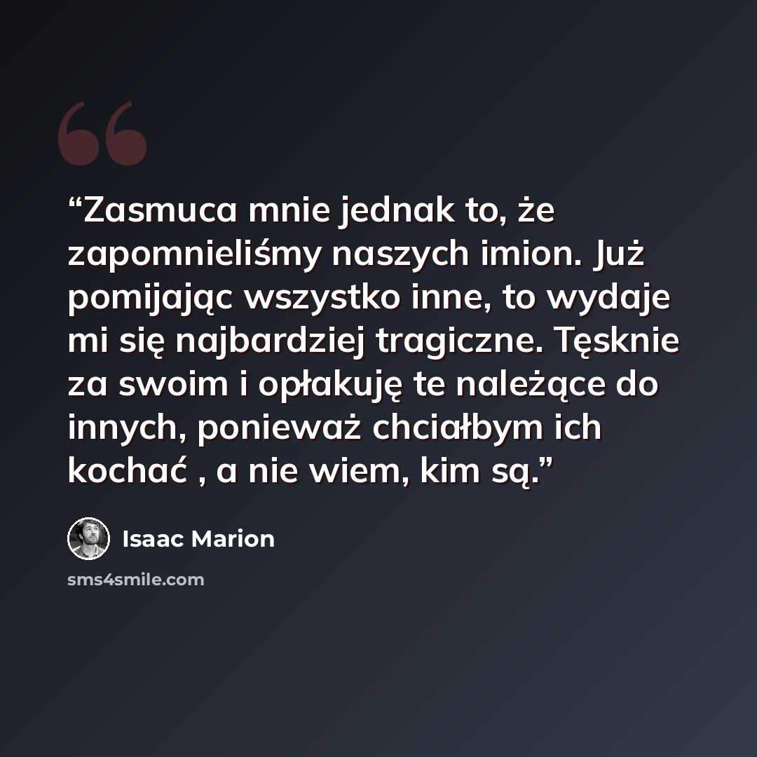 “Zasmuca mnie jednak to, że zapomnieliśmy naszych imion. Już pomijając wszystko inne, to wydaje mi się najbardziej tragiczne. Tęsknie za swoim i opłakuję te należące do innych, ponieważ chciałbym ich kochać , a nie wiem, kim są.” quote by Isaac Marion