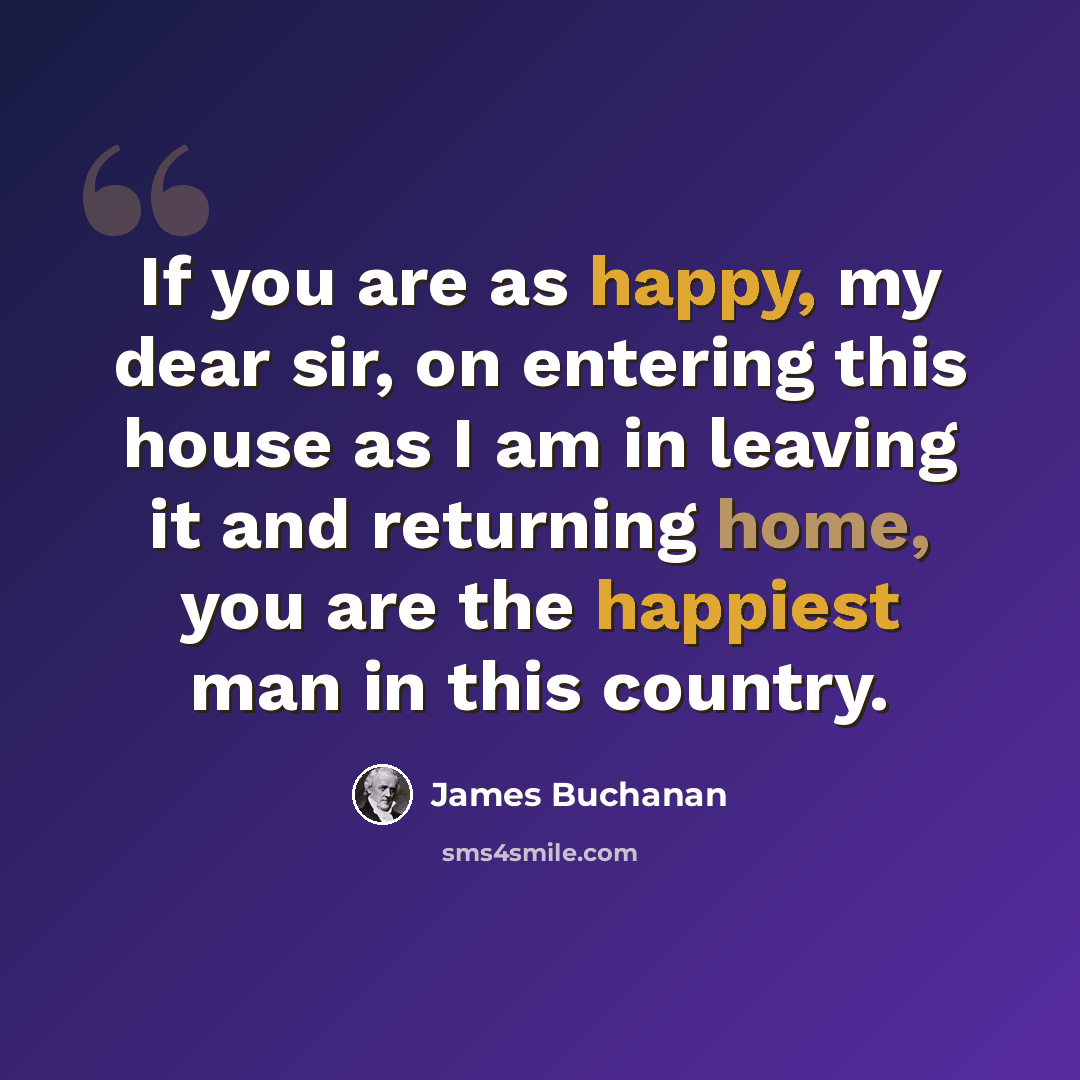 “If you are as happy, my dear sir, on entering this house as I am in leaving it and returning home, you are the happiest man in this country.” quote by James Buchanan