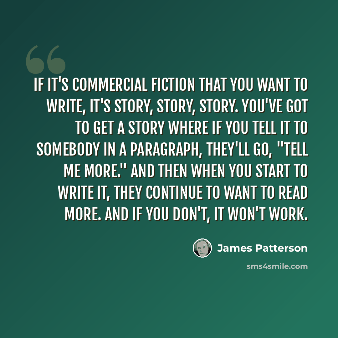 “If it's commercial fiction that you want to write, it's story, story, story. You've got to get a story where if you tell it to somebody in a paragraph, they'll go, "Tell me more." And then when you start to write it, they continue to want to read more. And if you don't, it won't work.” quote by James Patterson