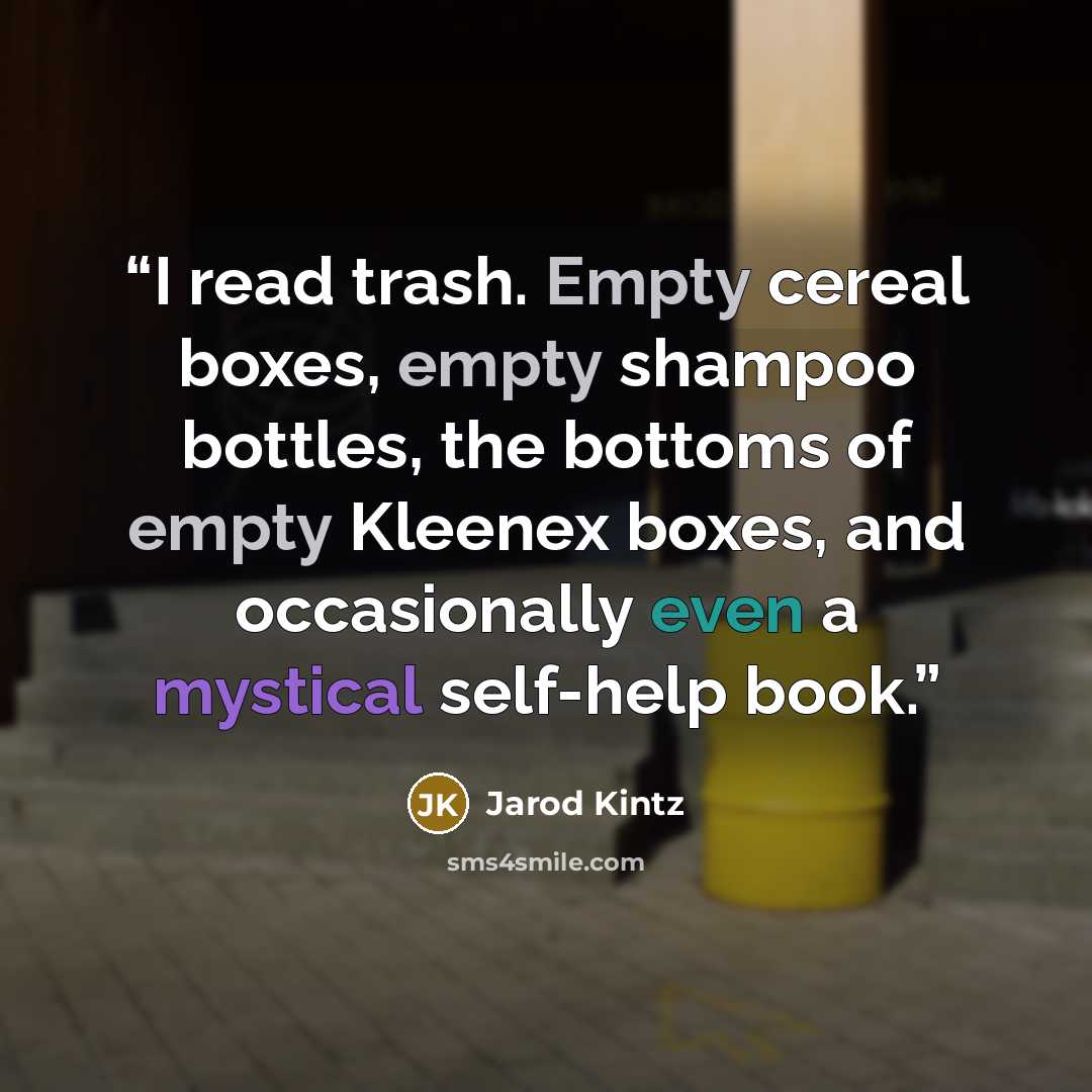 “I read trash. Empty cereal boxes, empty shampoo bottles, the bottoms of empty Kleenex boxes, and occasionally even a mystical self-help book.” quote by Jarod Kintz