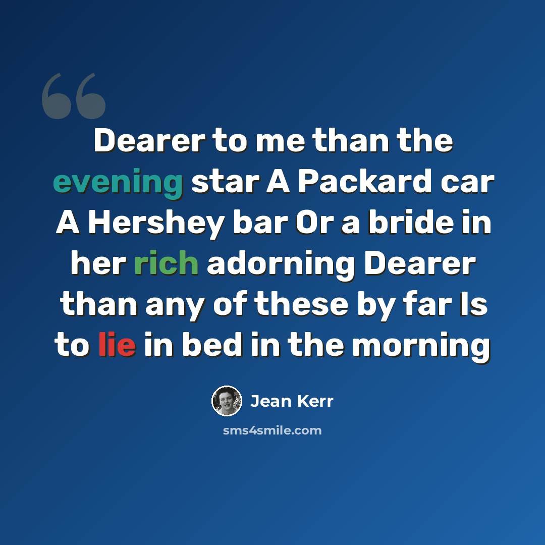 “Dearer to me than the evening star A Packard car A Hershey bar Or a bride in her rich adorning Dearer than any of these by far Is to lie in bed in the morning” quote by Jean Kerr