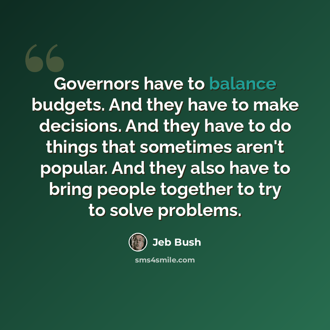 “Governors have to balance budgets. And they have to make decisions. And they have to do things that sometimes aren't popular. And they also have to bring people together to try to solve problems.” quote by Jeb Bush