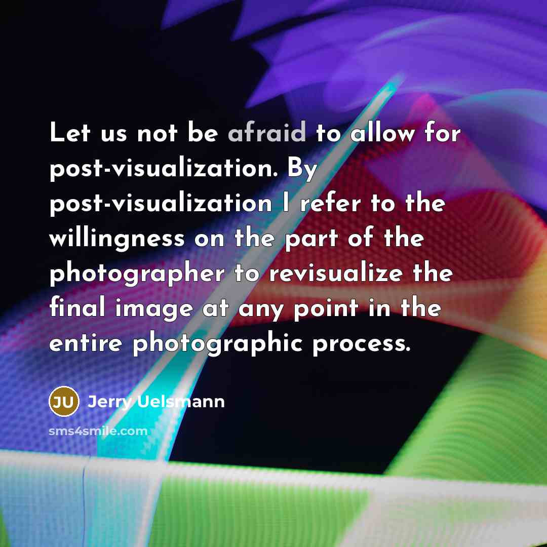 “Let us not be afraid to allow for post-visualization. By post-visualization I refer to the willingness on the part of the photographer to revisualize the final image at any point in the entire photographic process.” quote by Jerry Uelsmann