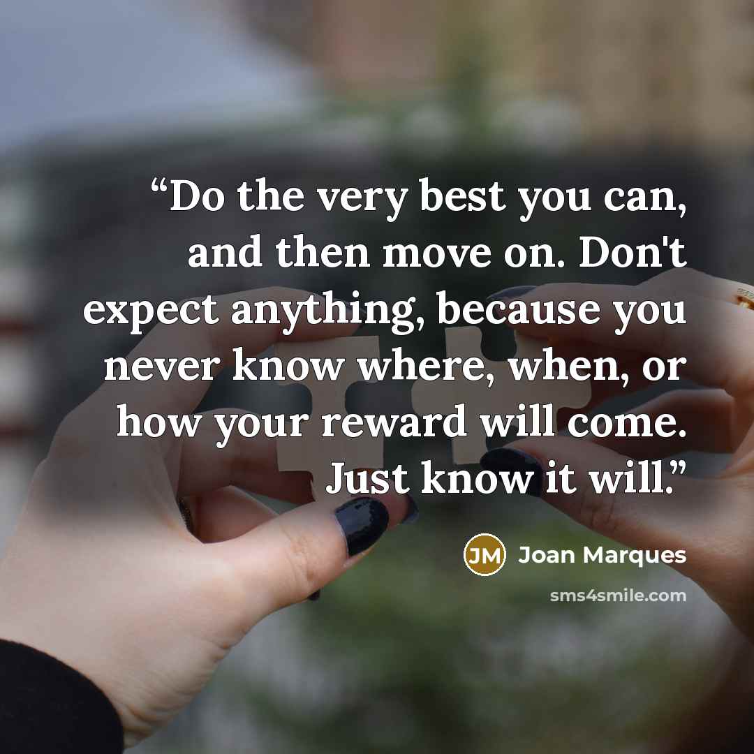 “Do the very best you can, and then move on. Don't expect anything, because you never know where, when, or how your reward will come. Just know it will.” quote by Joan Marques