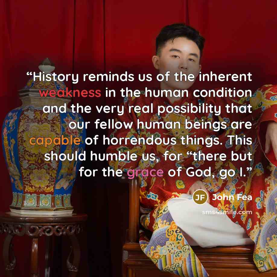 “History reminds us of the inherent weakness in the human condition and the very real possibility that our fellow human beings are capable of horrendous things. This should humble us, for “there but for the grace of God, go I.” quote by John Fea