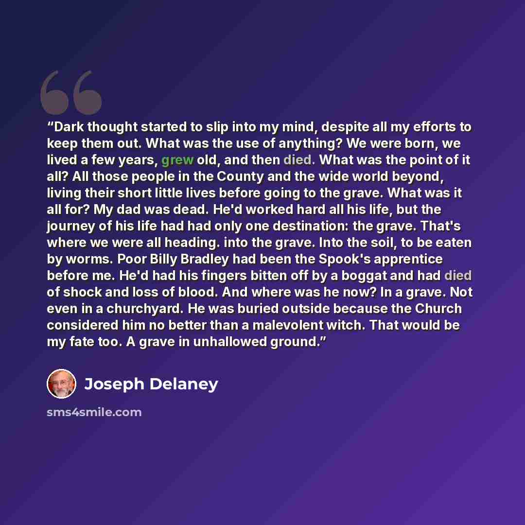 “Dark thought started to slip into my mind, despite all my efforts to keep them out. What was the use of anything? We were born, we lived a few years, grew old, and then died. What was the point of it all? All those people in the County and the wide world beyond, living their short little lives…” quote by Joseph Delaney