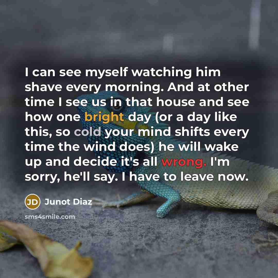 “I can see myself watching him shave every morning. And at other time I see us in that house and see how one bright day (or a day like this, so cold your mind shifts every time the wind does) he will wake up and decide it's all wrong. I'm sorry, he'll say. I have to leave now.” quote by Junot Diaz