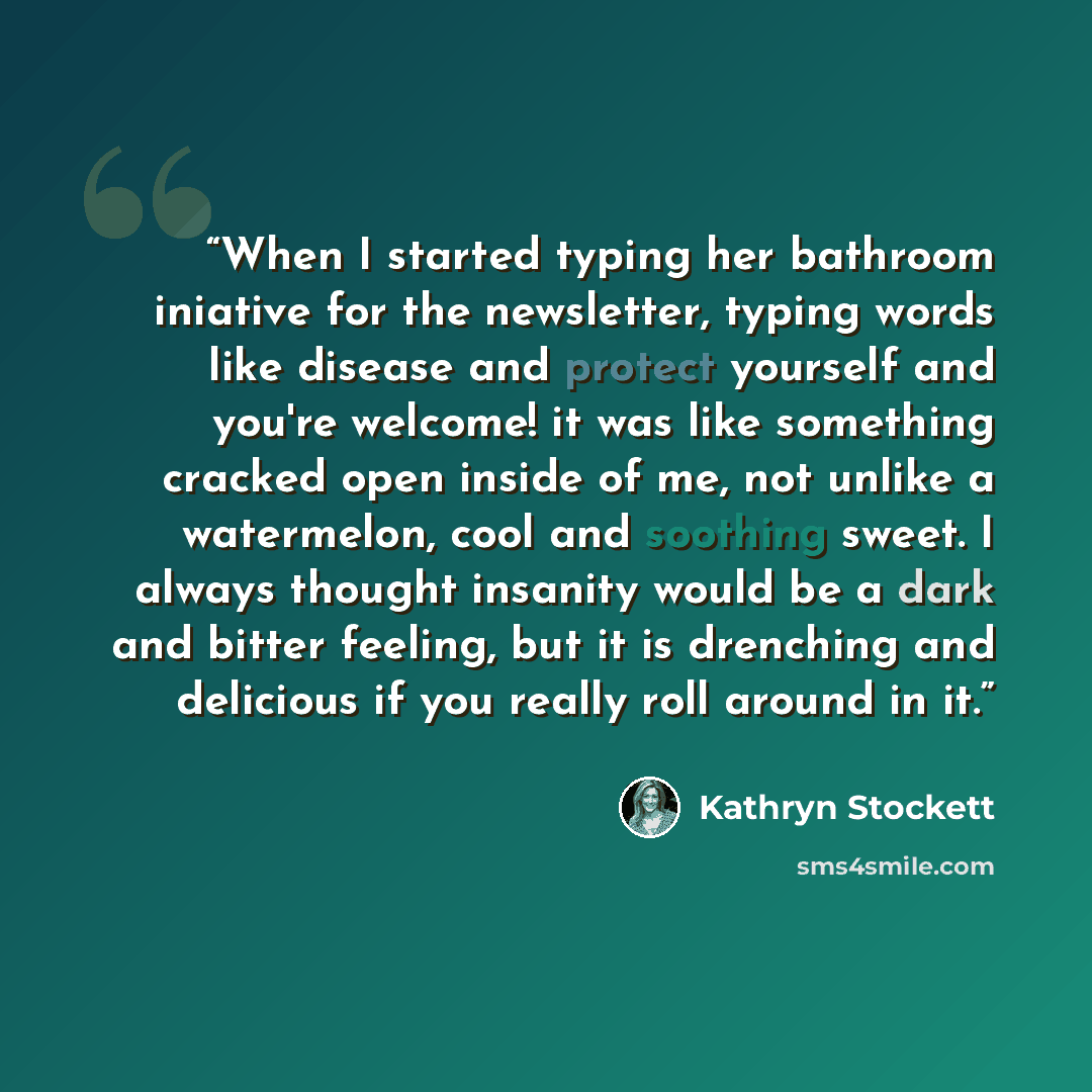 “When I started typing her bathroom iniative for the newsletter, typing words like disease and protect yourself and you're welcome! it was like something cracked open inside of me, not unlike a watermelon, cool and soothing sweet. I always thought insanity would be a dark and bitter feeling, but it…” quote by Kathryn Stockett