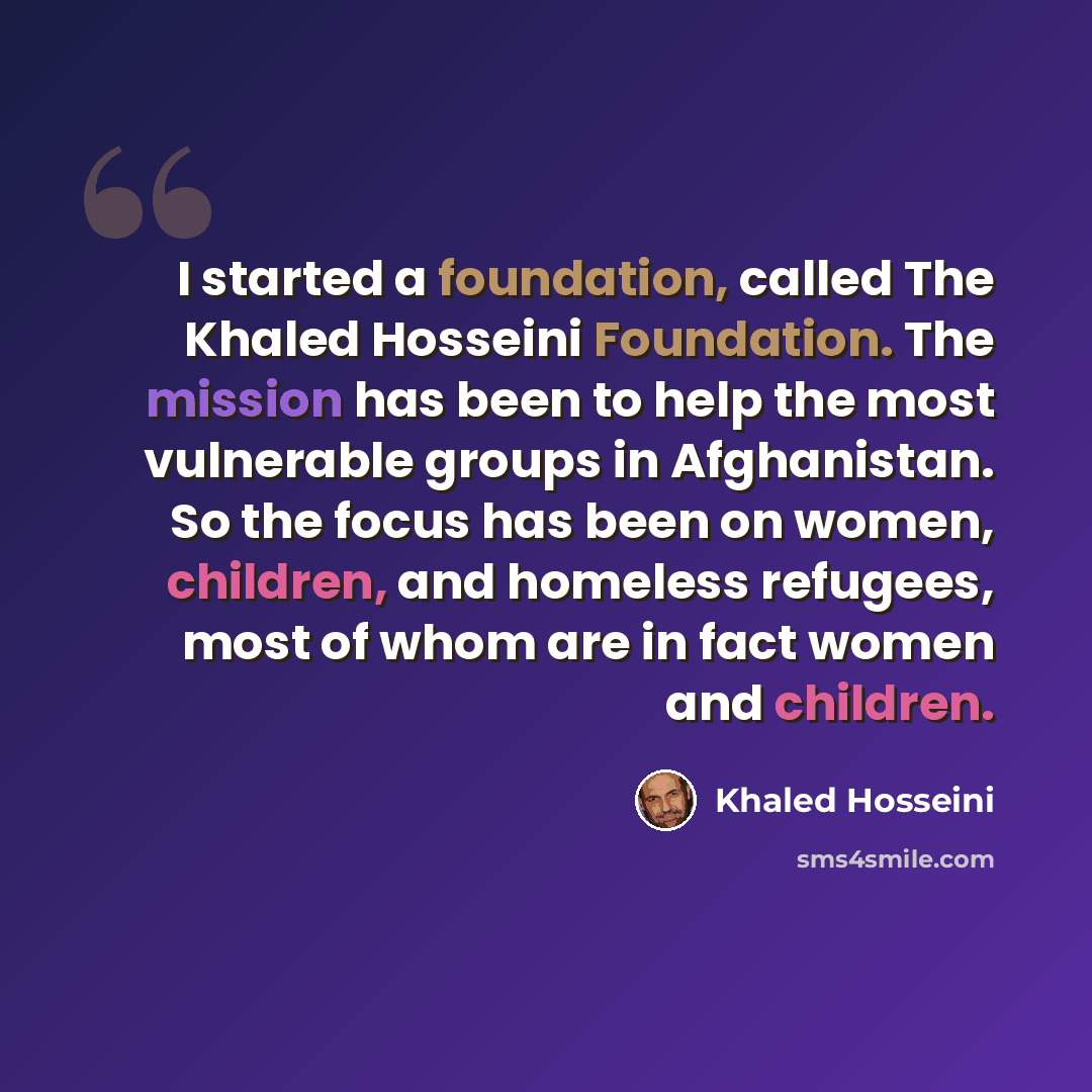 “I started a foundation, called The Khaled Hosseini Foundation. The mission has been to help the most vulnerable groups in Afghanistan. So the focus has been on women, children, and homeless refugees, most of whom are in fact women and children.” quote by Khaled Hosseini
