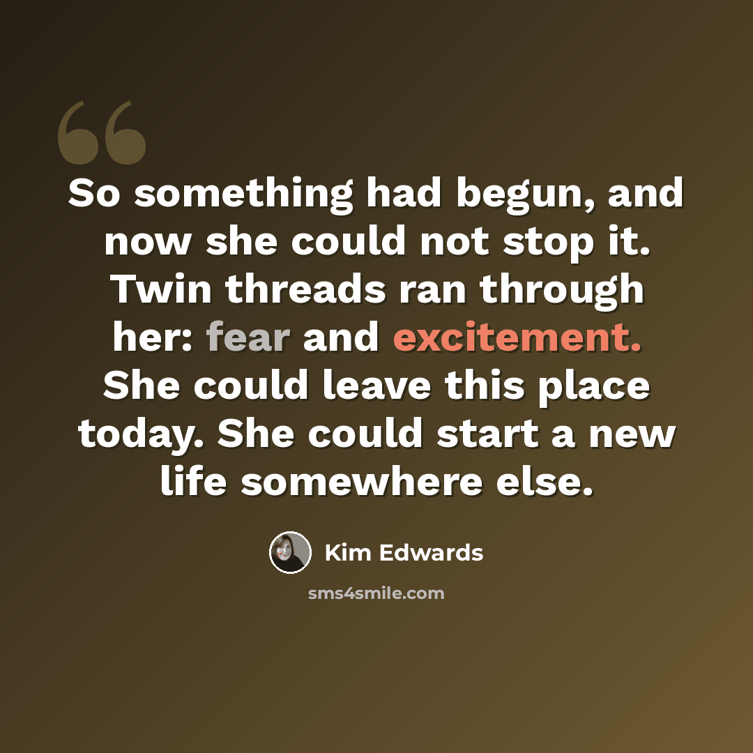 “So something had begun, and now she could not stop it. Twin threads ran through her: fear and excitement. She could leave this place today. She could start a new life somewhere else.” quote by Kim Edwards