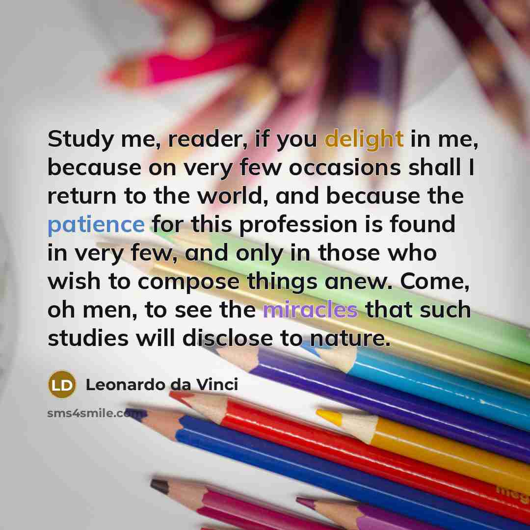 “Study me, reader, if you delight in me, because on very few occasions shall I return to the world, and because the patience for this profession is found in very few, and only in those who wish to compose things anew. Come, oh men, to see the miracles that such studies will disclose to nature.” quote by Leonardo da Vinci