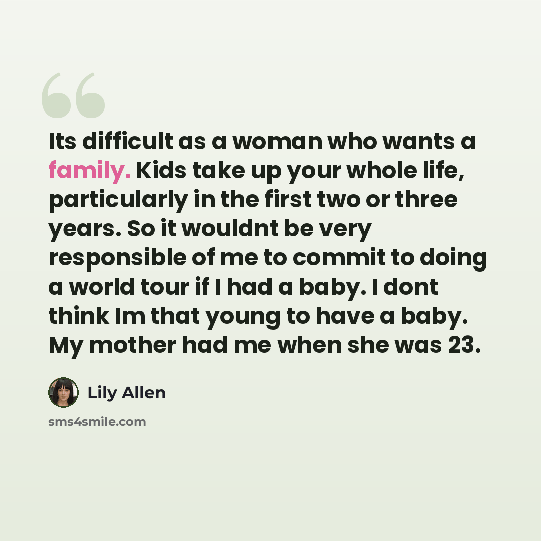 “Its difficult as a woman who wants a family. Kids take up your whole life, particularly in the first two or three years. So it wouldnt be very responsible of me to commit to doing a world tour if I had a baby. I dont think Im that young to have a baby. My mother had me when she was 23.” quote by Lily Allen