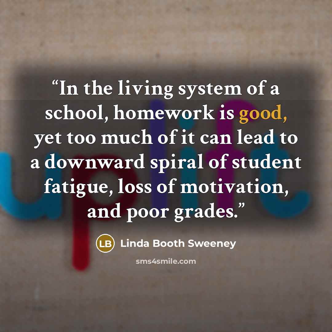 “In the living system of a school, homework is good, yet too much of it can lead to a downward spiral of student fatigue, loss of motivation, and poor grades.” quote by Linda Booth Sweeney