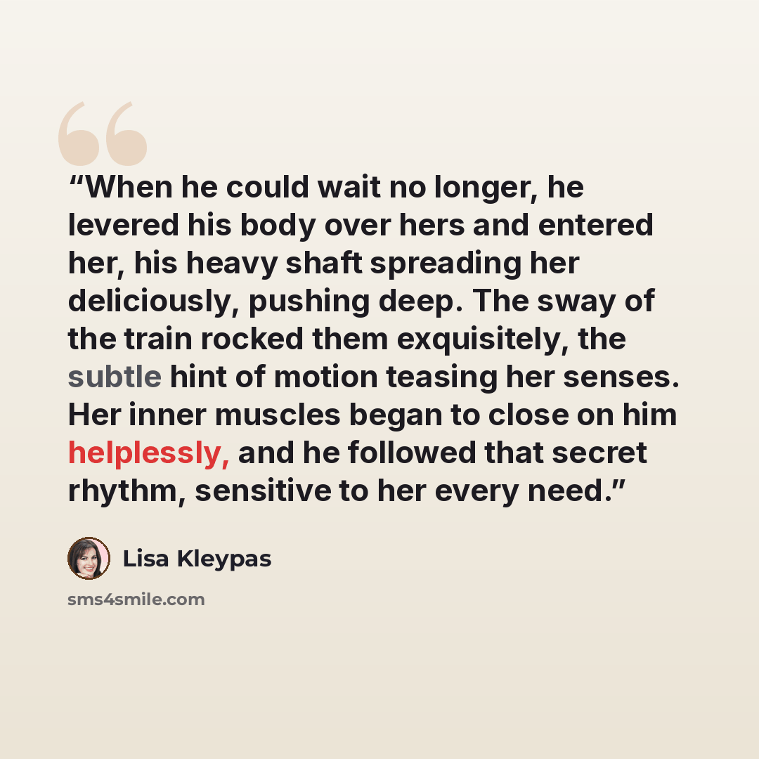 “When he could wait no longer, he levered his body over hers and entered her, his heavy shaft spreading her deliciously, pushing deep. The sway of the train rocked them exquisitely, the subtle hint of motion teasing her senses. Her inner muscles began to close on him helplessly, and he followed…” quote by Lisa Kleypas