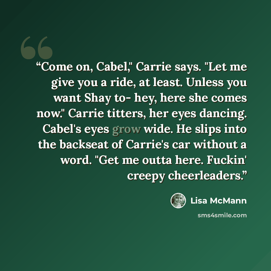 “Come on, Cabel," Carrie says. "Let me give you a ride, at least. Unless you want Shay to- hey, here she comes now." Carrie titters, her eyes dancing. Cabel's eyes grow wide. He slips into the backseat of Carrie's car without a word. "Get me outta here. Fuckin' creepy cheerleaders.” quote by Lisa McMann