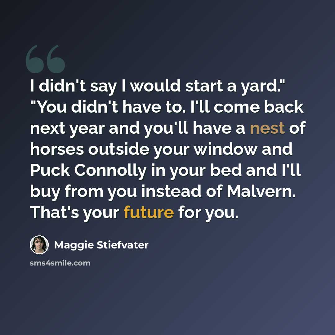 “I didn't say I would start a yard." "You didn't have to. I'll come back next year and you'll have a nest of horses outside your window and Puck Connolly in your bed and I'll buy from you instead of Malvern. That's your future for you.” quote by Maggie Stiefvater