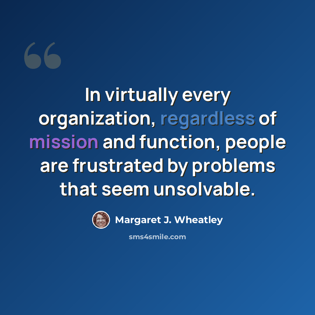 “In virtually every organization, regardless of mission and function, people are frustrated by problems that seem unsolvable.” quote by Margaret J. Wheatley
