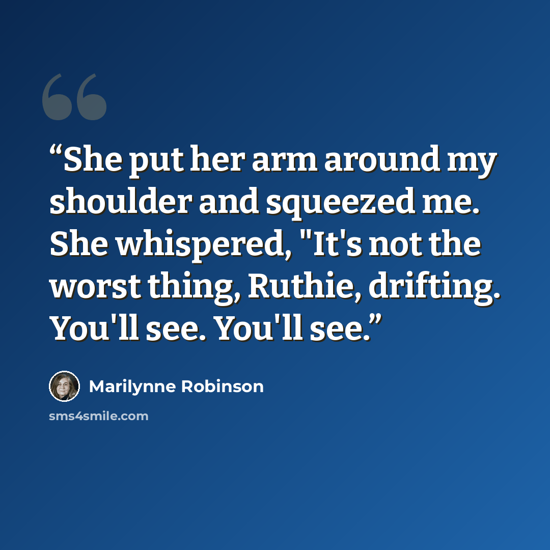 “She put her arm around my shoulder and squeezed me. She whispered, "It's not the worst thing, Ruthie, drifting. You'll see. You'll see.” quote by Marilynne Robinson