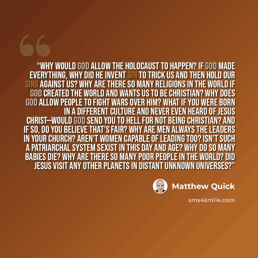 “Why would god allow the Holocaust to happen? If god made everything, why did he invent sin to trick us and then hold our sins against us? Why are there so many religions in the world if god created the world and wants us to be Christian? Why does god allow people to fight wars over him? What if…” quote by Matthew Quick