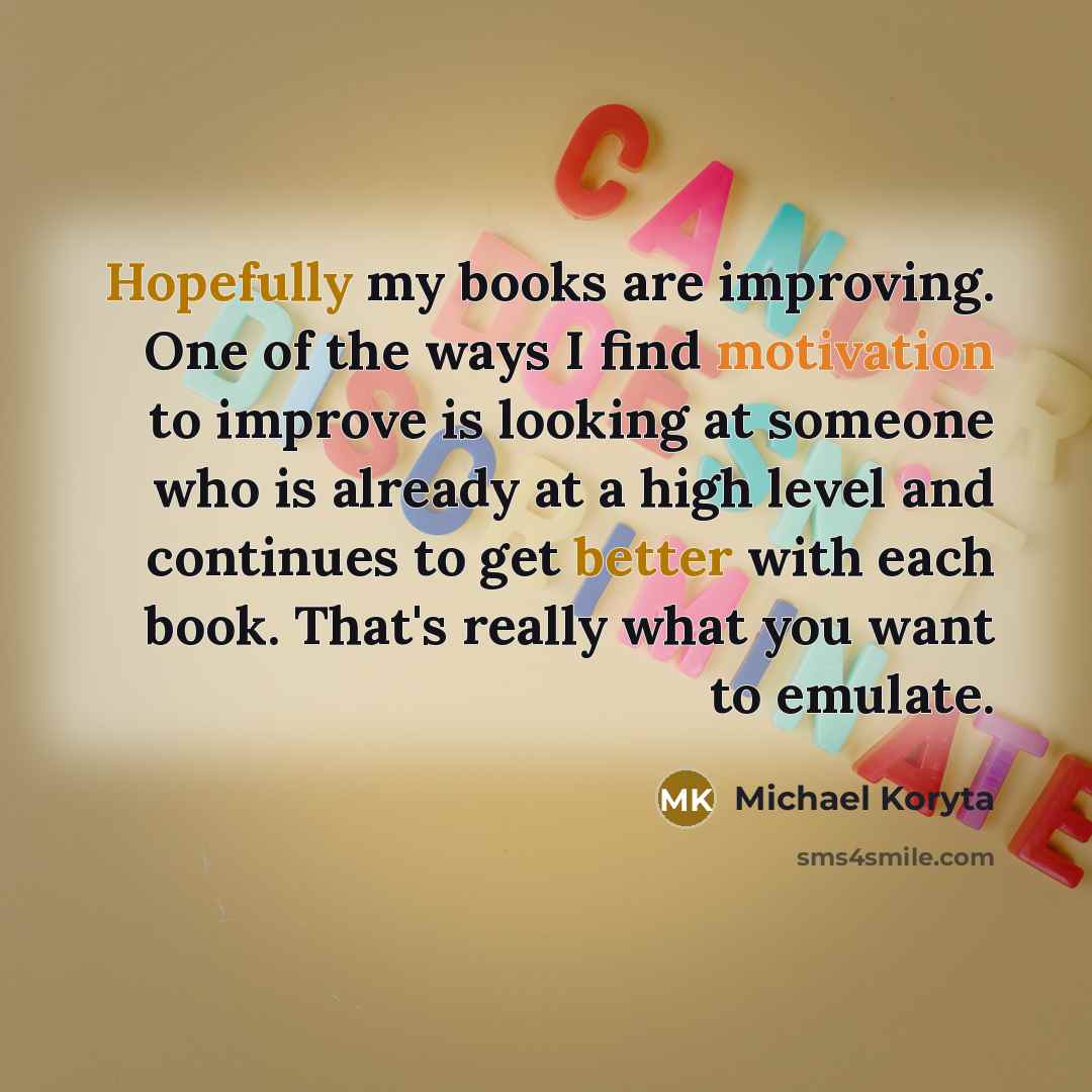 “Hopefully my books are improving. One of the ways I find motivation to improve is looking at someone who is already at a high level and continues to get better with each book. That's really what you want to emulate.” quote by Michael Koryta