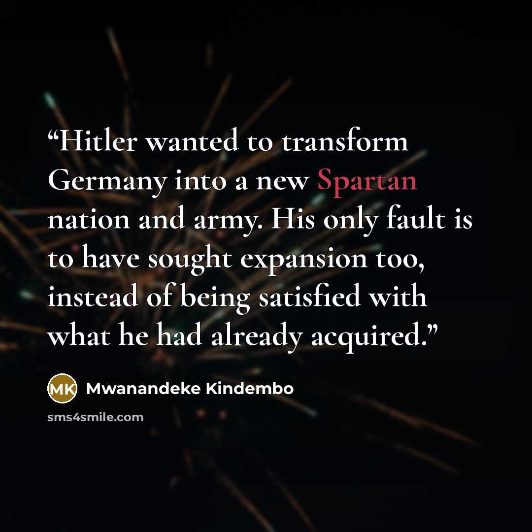 “Hitler wanted to transform Germany into a new Spartan nation and army. His only fault is to have sought expansion too, instead of being satisfied with what he had already acquired.” quote by Mwanandeke Kindembo