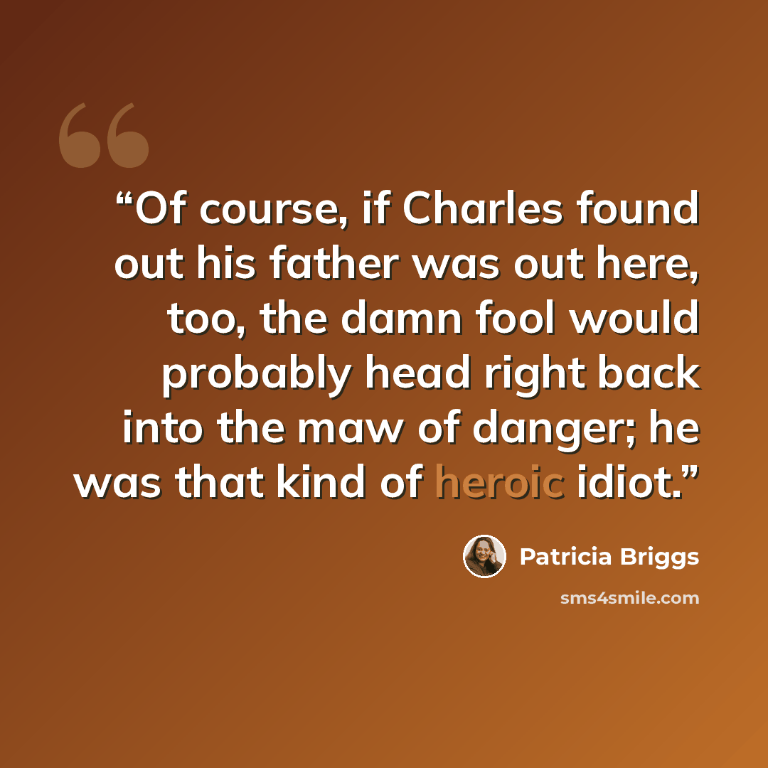 “Of course, if Charles found out his father was out here, too, the damn fool would probably head right back into the maw of danger; he was that kind of heroic idiot.” quote by Patricia Briggs