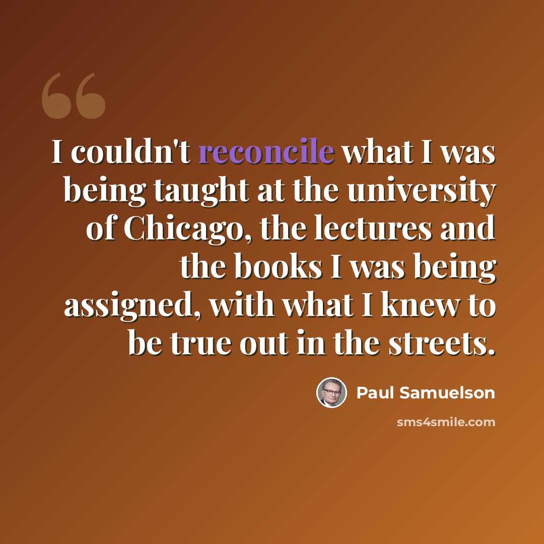 “I couldn't reconcile what I was being taught at the university of Chicago, the lectures and the books I was being assigned, with what I knew to be true out in the streets.” quote by Paul Samuelson