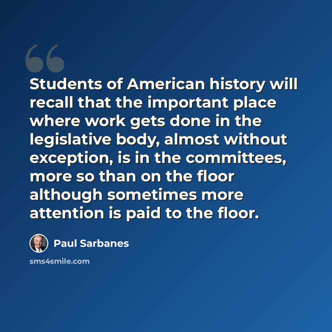 “Students of American history will recall that the important place where work gets done in the legislative body, almost without exception, is in the committees, more so than on the floor although sometimes more attention is paid to the floor.” quote by Paul Sarbanes