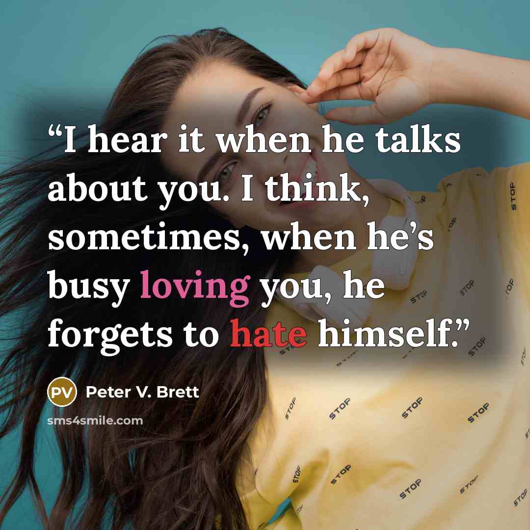 “I hear it when he talks about you. I think, sometimes, when he’s busy loving you, he forgets to hate himself.” quote by Peter V. Brett