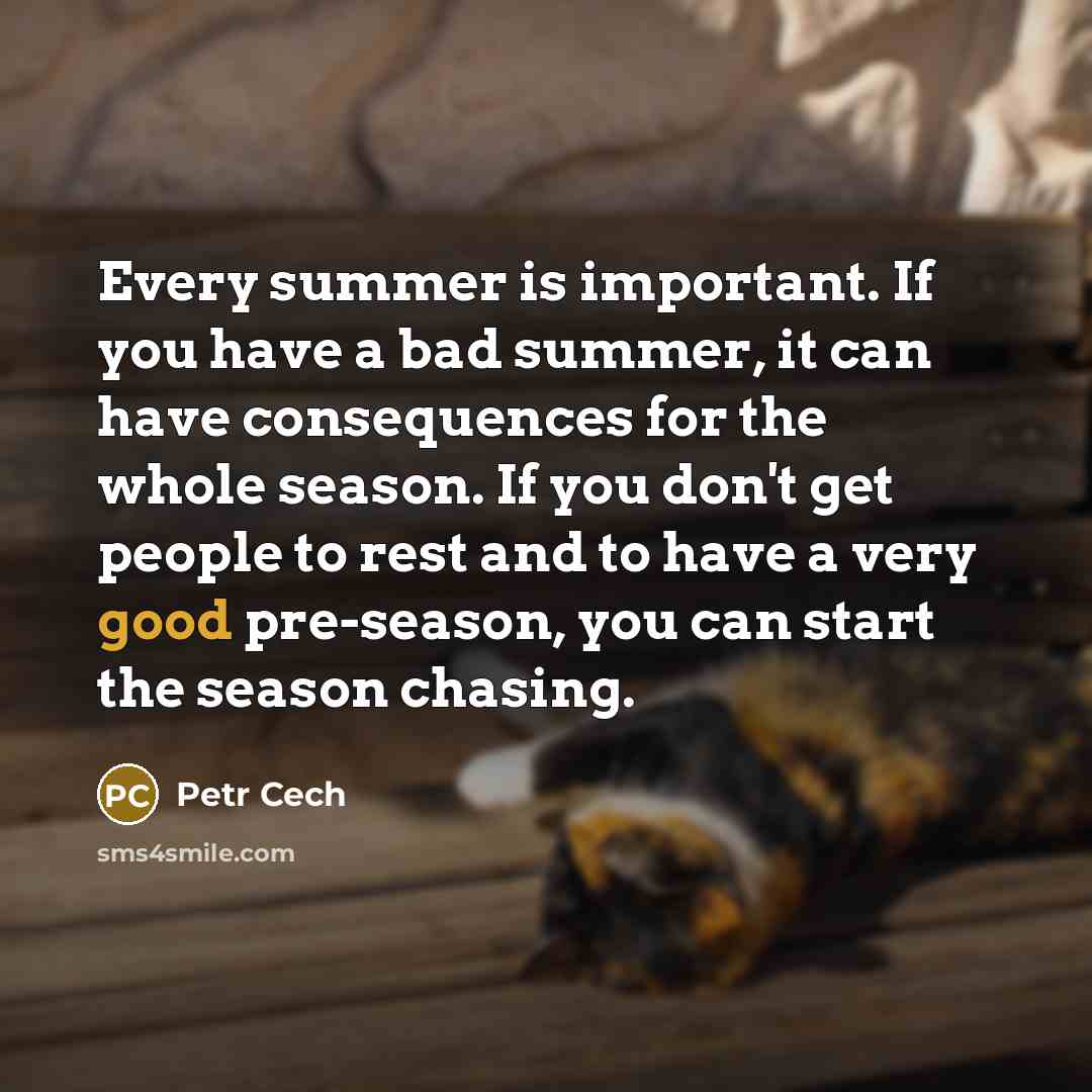 “Every summer is important. If you have a bad summer, it can have consequences for the whole season. If you don't get people to rest and to have a very good pre-season, you can start the season chasing.” quote by Petr Cech