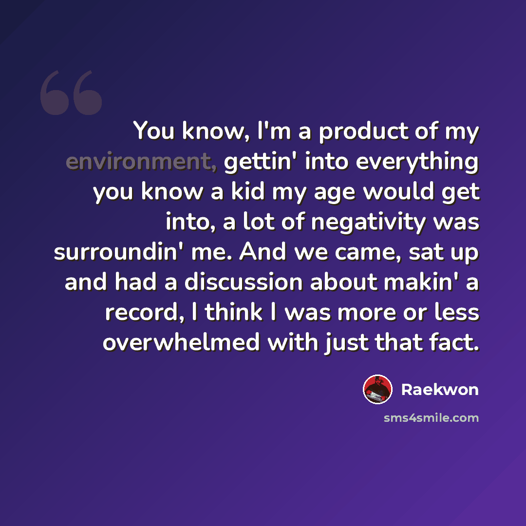 “You know, I'm a product of my environment, gettin' into everything you know a kid my age would get into, a lot of negativity was surroundin' me. And we came, sat up and had a discussion about makin' a record, I think I was more or less overwhelmed with just that fact.” quote by Raekwon