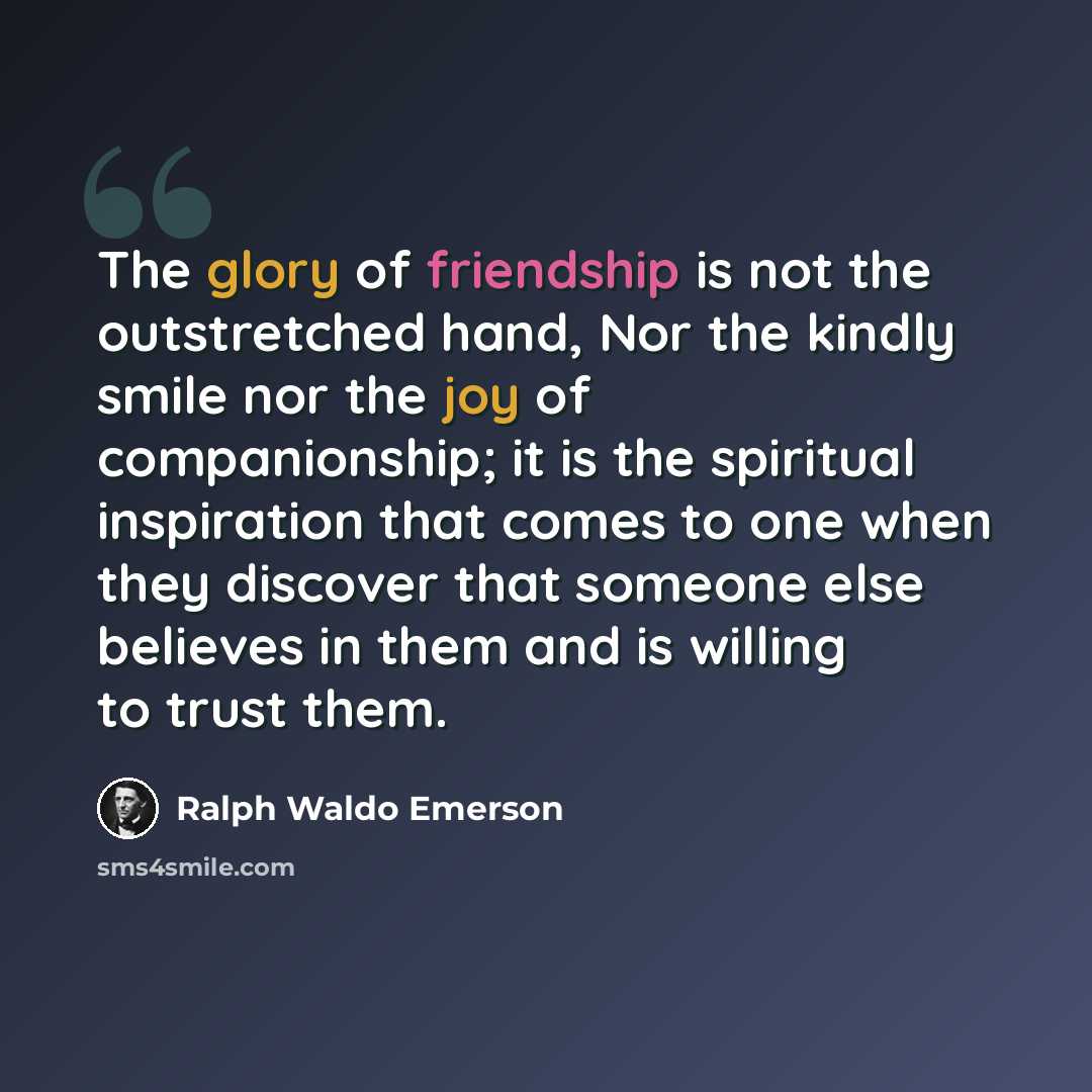 “The glory of friendship is not the outstretched hand, Nor the kindly smile nor the joy of companionship; it is the spiritual inspiration that comes to one when they discover that someone else believes in them and is willing to trust them.” quote by Ralph Waldo Emerson