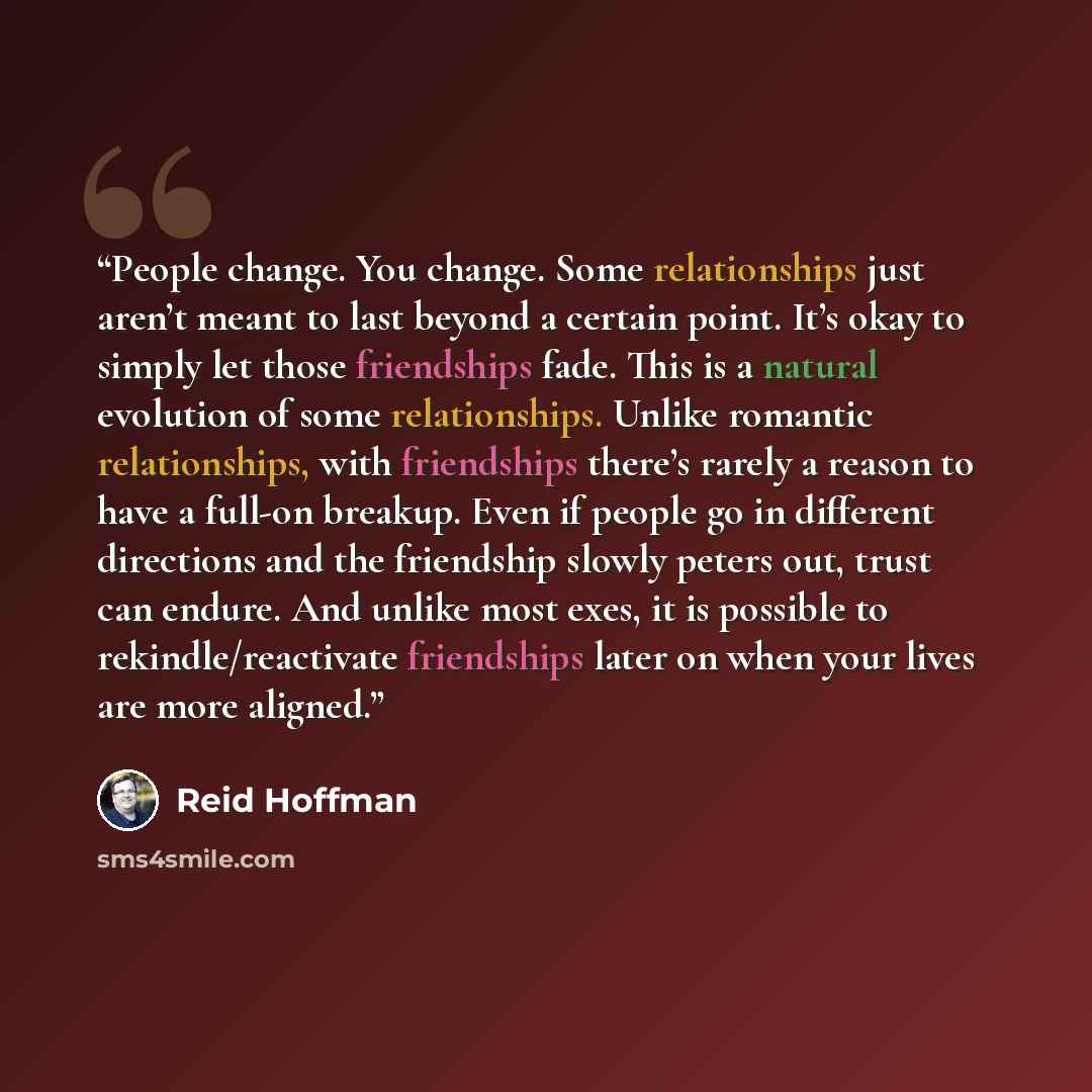 “People change. You change. Some relationships just aren’t meant to last beyond a certain point. It’s okay to simply let those friendships fade. This is a natural evolution of some relationships. Unlike romantic relationships, with friendships there’s rarely a reason to have a full-on breakup. Even…” quote by Reid Hoffman