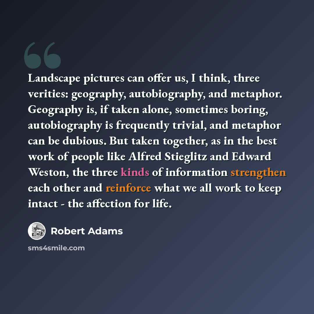 “Landscape pictures can offer us, I think, three verities: geography, autobiography, and metaphor. Geography is, if taken alone, sometimes boring, autobiography is frequently trivial, and metaphor can be dubious. But taken together, as in the best work of people like Alfred Stieglitz and Edward…” quote by Robert Adams