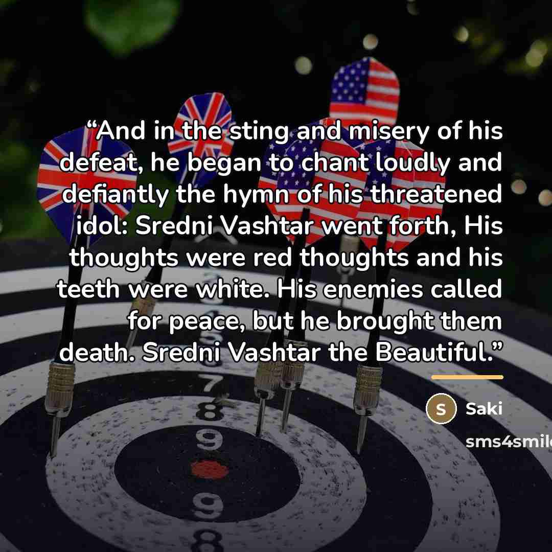 “And in the sting and misery of his defeat, he began to chant loudly and defiantly the hymn of his threatened idol: Sredni Vashtar went forth, His thoughts were red thoughts and his teeth were white. His enemies called for peace, but he brought them death. Sredni Vashtar the Beautiful.” quote by Saki