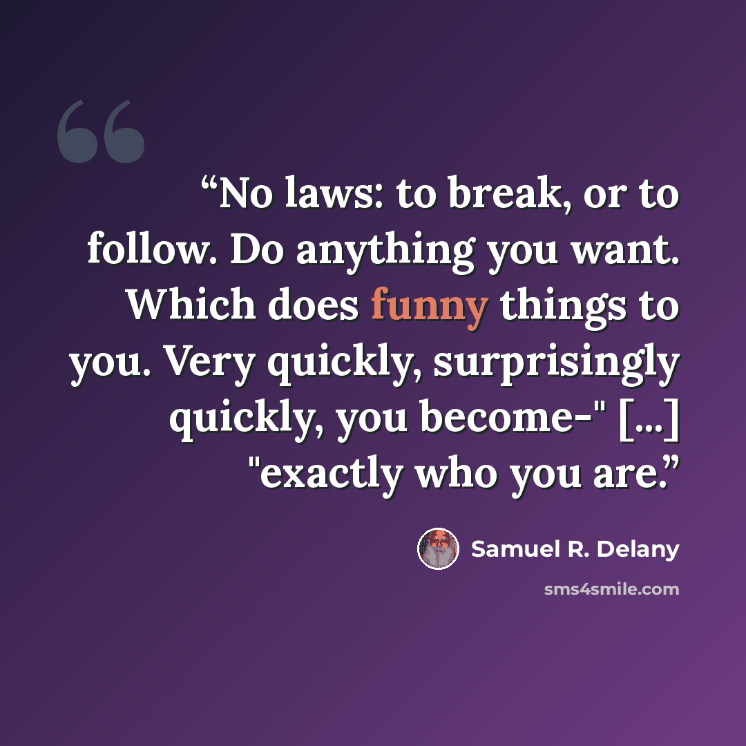 “No laws: to break, or to follow. Do anything you want. Which does funny things to you. Very quickly, surprisingly quickly, you become-" [...] "exactly who you are.” quote by Samuel R. Delany
