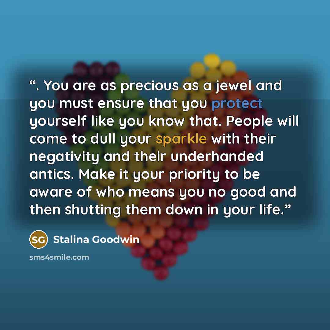 “. You are as precious as a jewel and you must ensure that you protect yourself like you know that. People will come to dull your sparkle with their negativity and their underhanded antics. Make it your priority to be aware of who means you no good and then shutting them down in your life.” quote by Stalina Goodwin