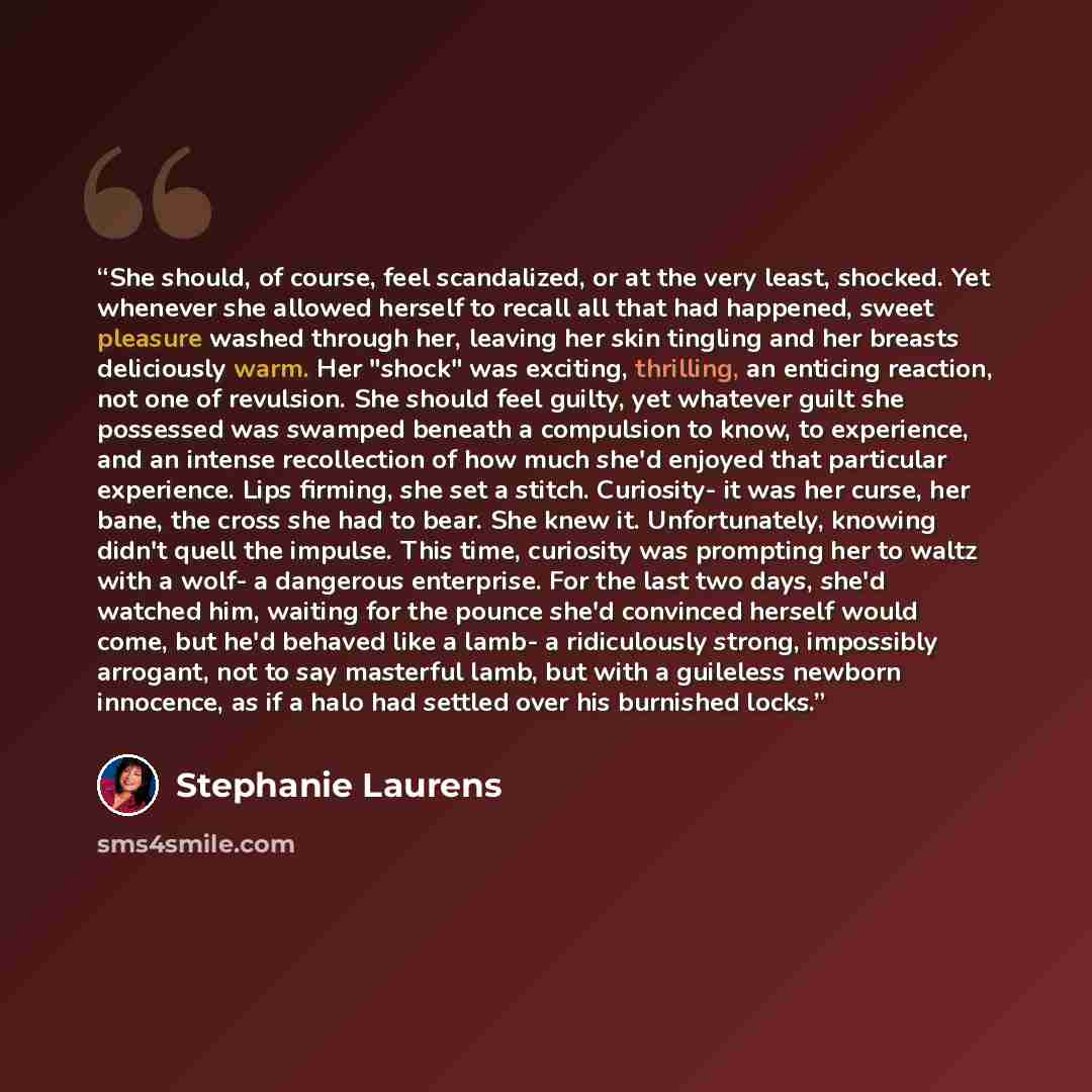 “She should, of course, feel scandalized, or at the very least, shocked. Yet whenever she allowed herself to recall all that had happened, sweet pleasure washed through her, leaving her skin tingling and her breasts deliciously warm. Her "shock" was exciting, thrilling, an enticing reaction, not…” quote by Stephanie Laurens